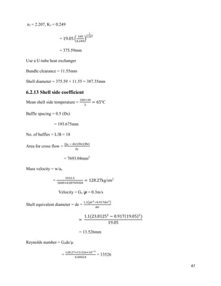 47
n1 = 2.207, K1 = 0.249
= 19.05 (
160
0.249
)
1
2.207
= 375.59mm
Use a U-tube heat exchanger
Bundle clearance = 11.55mm
Shell diameter = 375.59 + 11.55 = 387.35mm
6.2.13 Shell side coefficient
Mean shell side temperature =
100+30
2
= 65o
C
Baffle spacing = 0.5 (Ds)
= 193.675mm
No. of baffles = L/B = 18
Area for cross flow =
(p 𝑡 − do)(Ds)(Bs)
𝑝 𝑡
= 7693.04mm2
Mass velocity = w/as
=
3552.5
3600×0.00769304
= 128.27kg/sm2
Velocity = Gs /𝝆 = 0.3m/s
Shell equivalent diameter = de =
1.1(𝑝𝑡2−0.917𝑑𝑜2)
𝑑𝑜
=
1.1(23.81252
− 0.917(19.05)2
)
19.05
= 13.526mm
Reynolds number = Gsde/µ
=
128.27×13.526×10−3
0.00024
= 13526
 