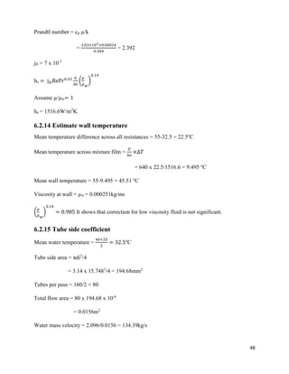 48
Prandtl number = cp µ/k
=
3.03×103×0.00024
0.304
= 2.392
jH = 7 x 10-3
ho = j 𝐻RePr0.33 𝑘
𝑑𝑒
(
𝜇
𝜇 𝑤
)
0.14
Assume µ/µw= 1
ho = 1516.6W/m2
K
6.2.14 Estimate wall temperature
Mean temperature difference across all resistances = 55-32.5 = 22.5o
C
Mean temperature across mixture film =
𝑈
ℎ𝑜
×∆𝑇
= 640 x 22.5/1516.6 = 9.495 o
C
Mean wall temperature = 55-9.495 = 45.51 o
C
Viscosity at wall = µw = 0.000251kg/ms
(
𝜇
𝜇 𝑤
)
0.14
= 0.985 It shows that correction for low viscosity fluid is not significant.
6.2.15 Tube side coefficient
Mean water temperature =
40+25
2
= 32.5o
C
Tube side area = πdi2
/4
= 3.14 x 15.7482
/4 = 194.68mm2
Tubes per pass = 160/2 = 80
Total flow area = 80 x 194.68 x 10-6
= 0.0156m2
Water mass velocity = 2.096/0.0156 = 134.39kg/s
 