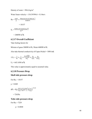49
Density of water = 994.6 kg/m3
Water linear velocity = 134.39/994.6 = 0.14m/s
Re =
𝜌𝑢𝑑𝑖
𝜇
=
994.6×0.14×15.748×10−3
0.00075
= 10157
ℎ𝑖 =
4200(1.35+0.02𝑡)(𝑢 𝑡)0.8
𝑑𝑖
0.2
= 2800W/m2
K
6.2.17 Overall Coefficient
Take fouling factors for
Mixture of gases 5000W/m2
K, Water 6000W/m2
K
Also take thermal conductivity of Cupro-Nickel = 50W/mK
1/Uo =
1
ℎ𝑜
+
1
ℎ 𝑑0
+
𝑑0 𝑙𝑛(
𝑑𝑜
𝑑𝑖
)
2𝑘 𝑤
+
𝑑 𝑜
𝑑𝑖ℎ 𝑖
+
𝑑 𝑜
𝑑𝑖ℎ 𝑑𝑖
Uo = 643.16W/m2
K
This value is approximately equal to assumed value.
6.2.18 Pressure Drop
Shell side pressure drop
For Res = 10157
jf = 0.049
∆Ps = 8𝑗 𝑓 (
𝐷𝑠
𝑑 𝑒
) (
𝐿
𝐵
) (
𝜌𝑢2
2
) (
𝜇
𝜇 𝑤
)
−0.14
= 7243Pa
Tube side pressure drop
For Ret = 7229
jf = 0.0048
 