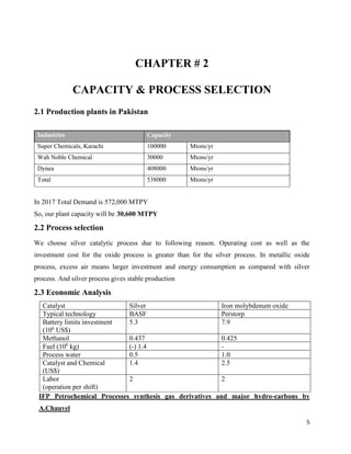 5
CHAPTER # 2
CAPACITY & PROCESS SELECTION
2.1 Production plants in Pakistan
Industries Capacity
Super Chemicals, Karachi 100000 Mtons/yr
Wah Noble Chemical 30000 Mtons/yr
Dynea 408000 Mtons/yr
Total 538000 Mtons/yr
In 2017 Total Demand is 572,000 MTPY
So, our plant capacity will be 30,600 MTPY
2.2 Process selection
We choose silver catalytic process due to following reason. Operating cost as well as the
investment cost for the oxide process is greater than for the silver process. In metallic oxide
process, excess air means larger investment and energy consumption as compared with silver
process. And silver process gives stable production
2.3 Economic Analysis
Catalyst Silver Iron molybdenum oxide
Typical technology BASF Perstorp
Battery limits investment
(106
US$)
5.3 7.9
Methanol 0.437 0.425
Fuel (106
kg) (-) 1.4 -
Process water 0.5 1.0
Catalyst and Chemical
(US$)
1.4 2.5
Labor
(operation per shift)
2 2
IFP Petrochemical Processes synthesis gas derivatives and major hydro-carbons by
A.Chauvel
 