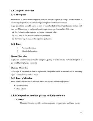 51
6.3 Design of absorber
6.3.1 Absorption
The removal of one or more component from the mixture of gases by using a suitable solvent is
second major operation of Chemical Engineering that based on mass transfer.
In gas absorption, a soluble vapor is more or less absorbed in the solvent from its mixture with
inert gas. The purpose of such gas absorption operations may be any of the following;
a) For Separation of component having the economic value.
b) As a stage in the preparation of some compound.
c) For removing of undesired component (pollution).
6.3.2 Types
1) Physical absorption
2) Chemical absorption.
Physical Absorption
In physical absorption mass transfer take place, purely by diffusion and physical absorption is
governed by the physical equilibria.
Chemical Absorption
In this type of absorption as soon as a particular component comes in contact with the absorbing
liquid a chemical reaction take place.
6.3.3 Types of absorber
There are two major types of absorbers which are used for absorption purposes:
➢ Packed column
➢ Plate column
6.3.4 Comparison between packed and plate column
1. Contact
The packed column provides continuous contact between vapor and liquid phases
 