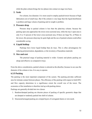 52
while the plate column brings the two phases into contact on stage wise basis.
2. Scale
For column, less diameter. It is more usual to employ packed towers because of high
fabrication cost of small trays. But if the column is very large then the liquid distribution
is problem and large volume of packing and its weight is problem.
3. Pressure drop
Pressure drop in packed column is less than the plate/tray column. because the
packing open area approaches the tower cross-sectional area, while the tray’s open area is
only 8 to 15 percent of the tower cross-sectional area. If there are large No. of Plates in
the tower, this pressure drop may be quite high and the use of packed column could affect
considerable saving.
4. Liquid holdup
Packings have lower liquid holdup than do trays. This is often advantageous for
reducing polymerization, degradation, or the inventory of hazardous materials
5. Size and cost
The practical range of packing material is wider. Ceramic and plastic packing are
cheap and effective as compared to trays.
From the above consideration, packed column is selected as the absorber, because in our case the
diameter of the column is less. It is easy to operate.
6.3.5 Packing
The packing is the most important component of the system. The packing provides sufficient
area for intimate contact between phases. The efficiency of the packing with respect to both HTU
and flow capacity determines to a significance extent the overall size of the tower. The
economics of the installation is therefore tied up with packing choice.
Packings are generally divided into two classes
1. Random/dumped packing are discrete pieces of packing of specific geometric shape that
are dumped or randomly packed into shell of column.
2. Structured/arranged packing are crimped layers of corrugated sheets or wire mesh.
 