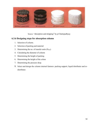 54
6.3.6 Designing steps for absorption column
1. Selection of column.
2. Selection of packing and material
3. Determining the no. of transfer units (NOG)
4. Calculating the diameter of column
5. Determining the height of packing
6. Determining the height of the colum
7. Determining the pressure drop.
8. Select and design the column internal features: packing support, liquid distributer and re-
distributer.
Source: “absorption and stripping” by p Chattopadhyay
 