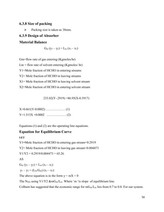 56
6.3.8 Size of packing
➢ Packing size is taken as 38mm.
6.3.9 Design of Absorber
Material Balance
Gm (y1 – y2) = Lm (x1 – x2)
Gm=flow rate of gas entering (Kgmoles/hr)
Lm = flow rate of solvent entering (Kgmoles/ hr)
Y1=Mole fraction of HCHO in entering streams
Y2= Mole fraction of HCHO in leaving streams
X1= Mole fraction of HCHO in leaving solvent stream
X2=Mole fraction of HCHO in entering solvent stream
233.82(Y-.2919) =86.95(X-0.3917)
X=0.661(Y-0.0002) ……………… (1)
Y=1.513X +0.0002 ……………… (2)
Equations (1) and (2) are the operating line equations.
Equation for Equilibrium Curve
LET
Y1=Mole fraction of HCHO in entering gas stream=0.2919
Y2= Mole fraction of HCHO in leaving gas stream=0.004473
Y1/Y2 = 0.2919/0.004473 = 65.26
AS
Gm (y1 – y2) = Lm (x1 – x2)
y1 – y2 = (Lm/Gm) (x1 – x2)
The above equation is in the form y = mX + 0
The NOG using Y1/Y2 &mGm/Lm. Where ‘m ‘is slope of equilibrium line.
Colburn has suggested that the economic range for mGm/Lm lies from 0.7 to 0.8. For our system.
 