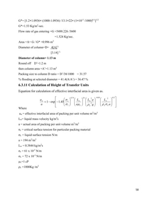 58
G*= [1.2×1.0936× (1000-1.0936) /13.1×22× (1×10-3
/1000)0.1
]1/2
G*=1.53 Kg/m2
-sec.
Flow rate of gas entering =G =5488.226 /3600
=1.524 Kg/sec.
Area =A= G / G* =0.996 m2
Diameter of column=D= 4[A]½
[3.14] ½
Diameter of column= 1.13 m
Round off D’=1.2 m
then column area =A’=1.13 m2
Packing size to column D ratio = D’/38/1000 = 31.57
% flooding at selected diameter = 41.4(A/A’) = 36.47 %
6.3.11 Calculation of Height of Transfer Units
Equation for calculation of effective interfacial area is given as.
Where
aw = effective interfacial area of packing per unit volume m2
/m3
Lw= liquid mass velocity kg/m2
s
a = actual area of packing per unit volume m2
/m3
σc = critical surface tension for particular packing material
σL = liquid surface tension N/m
a = 194 m2
/m3
Lw = 0.3844 kg/m2
s
σc = 61 x 10-3
N/m
σL = 72 x 10-3
N/m
µL=1 cP
ρL =1000Kg /m3





































 2.0205.0
2
21.075.0
45.1exp1
a
L
g
aL
a
L
a
a
LL
w
L
w
L
w
l
cw


 