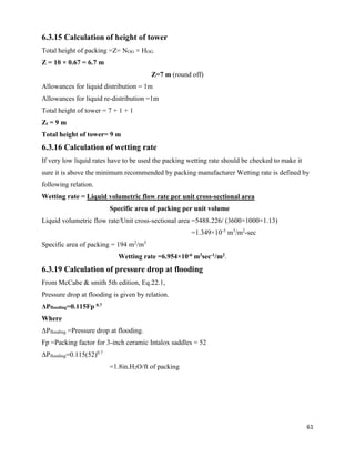 61
6.3.15 Calculation of height of tower
Total height of packing =Z= NOG × HOG
Z = 10 × 0.67 = 6.7 m
Z=7 m (round off)
Allowances for liquid distribution = 1m
Allowances for liquid re-distribution =1m
Total height of tower = 7 + 1 + 1
Zt = 9 m
Total height of tower= 9 m
6.3.16 Calculation of wetting rate
If very low liquid rates have to be used the packing wetting rate should be checked to make it
sure it is above the minimum recommended by packing manufacturer Wetting rate is defined by
following relation.
Wetting rate = Liquid volumetric flow rate per unit cross-sectional area
Specific area of packing per unit volume
Liquid volumetric flow rate/Unit cross-sectional area =5488.226/ (3600×1000×1.13)
=1.349×10-3
m3
/m2
-sec
Specific area of packing = 194 m2
/m3
Wetting rate =6.954×10-6 m3sec-1/m2.
6.3.19 Calculation of pressure drop at flooding
From McCabe & smith 5th edition, Eq.22.1,
Pressure drop at flooding is given by relation.
ΔPflooding=0.115Fp 0.7
Where
ΔPflooding =Pressure drop at flooding.
Fp =Packing factor for 3-inch ceramic Intalox saddles = 52
ΔPflooding=0.115(52)0.7
=1.8in.H2O/ft of packing
 