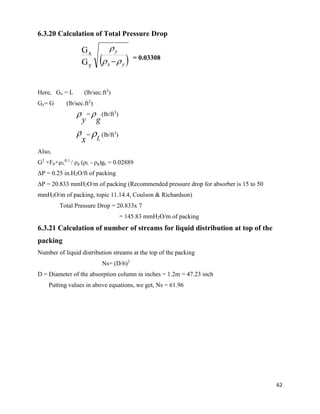 62
6.3.20 Calculation of Total Pressure Drop
= 0.03308
Here, Gx = L (lb/sec.ft2
)
Gy= G (lb/sec.ft2
)
y
 =
g
 (lb/ft3
)
x
 =
L
 (lb/ft3
)
Also,
G2
×Fp×µL
0.1
/ ρg (ρL - ρg)gc = 0.02889
ΔP = 0.25 in.H2O/ft of packing
ΔP = 20.833 mmH2O/m of packing (Recommended pressure drop for absorber is 15 to 50
mmH2O/m of packing, topic 11.14.4, Coulson & Richardson)
Total Pressure Drop = 20.833x 7
= 145.83 mmH2O/m of packing
6.3.21 Calculation of number of streams for liquid distribution at top of the
packing
Number of liquid distribution streams at the top of the packing
Ns= (D/6)2
D = Diameter of the absorption column in inches = 1.2m = 47.23 inch
Putting values in above equations, we get, Ns = 61.96
 yx
y


y
x
G
G
 