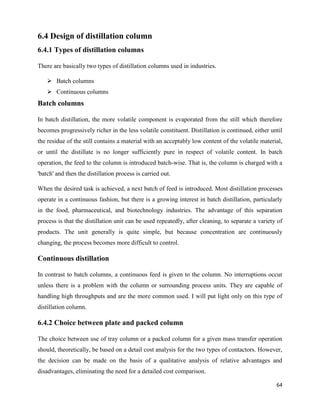 64
6.4 Design of distillation column
6.4.1 Types of distillation columns
There are basically two types of distillation columns used in industries.
➢ Batch columns
➢ Continuous columns
Batch columns
In batch distillation, the more volatile component is evaporated from the still which therefore
becomes progressively richer in the less volatile constituent. Distillation is continued, either until
the residue of the still contains a material with an acceptably low content of the volatile material,
or until the distillate is no longer sufficiently pure in respect of volatile content. In batch
operation, the feed to the column is introduced batch-wise. That is, the column is charged with a
'batch' and then the distillation process is carried out.
When the desired task is achieved, a next batch of feed is introduced. Most distillation processes
operate in a continuous fashion, but there is a growing interest in batch distillation, particularly
in the food, pharmaceutical, and biotechnology industries. The advantage of this separation
process is that the distillation unit can be used repeatedly, after cleaning, to separate a variety of
products. The unit generally is quite simple, but because concentration are continuously
changing, the process becomes more difficult to control.
Continuous distillation
In contrast to batch columns, a continuous feed is given to the column. No interruptions occur
unless there is a problem with the column or surrounding process units. They are capable of
handling high throughputs and are the more common used. I will put light only on this type of
distillation column.
6.4.2 Choice between plate and packed column
The choice between use of tray column or a packed column for a given mass transfer operation
should, theoretically, be based on a detail cost analysis for the two types of contactors. However,
the decision can be made on the basis of a qualitative analysis of relative advantages and
disadvantages, eliminating the need for a detailed cost comparison.
 