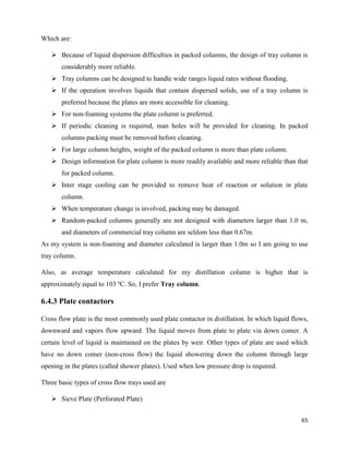 65
Which are:
➢ Because of liquid dispersion difficulties in packed columns, the design of tray column is
considerably more reliable.
➢ Tray columns can be designed to handle wide ranges liquid rates without flooding.
➢ If the operation involves liquids that contain dispersed solids, use of a tray column is
preferred because the plates are more accessible for cleaning.
➢ For non-foaming systems the plate column is preferred.
➢ If periodic cleaning is required, man holes will be provided for cleaning. In packed
columns packing must be removed before cleaning.
➢ For large column heights, weight of the packed column is more than plate column.
➢ Design information for plate column is more readily available and more reliable than that
for packed column.
➢ Inter stage cooling can be provided to remove heat of reaction or solution in plate
column.
➢ When temperature change is involved, packing may be damaged.
➢ Random-packed columns generally are not designed with diameters larger than 1.0 m,
and diameters of commercial tray column are seldom less than 0.67m.
As my system is non-foaming and diameter calculated is larger than 1.0m so I am going to use
tray column.
Also, as average temperature calculated for my distillation column is higher that is
approximately equal to 103 ºC. So, I prefer Tray column.
6.4.3 Plate contactors
Cross flow plate is the most commonly used plate contactor in distillation. In which liquid flows,
downward and vapors flow upward. The liquid moves from plate to plate via down comer. A
certain level of liquid is maintained on the plates by weir. Other types of plate are used which
have no down comer (non-cross flow) the liquid showering down the column through large
opening in the plates (called shower plates). Used when low pressure drop is required.
Three basic types of cross flow trays used are
➢ Sieve Plate (Perforated Plate)
 