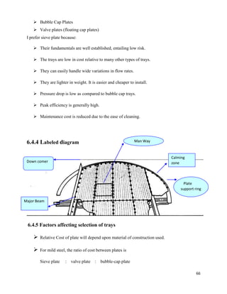 66
➢ Bubble Cap Plates
➢ Valve plates (floating cap plates)
I prefer sieve plate because:
➢ Their fundamentals are well established, entailing low risk.
➢ The trays are low in cost relative to many other types of trays.
➢ They can easily handle wide variations in flow rates.
➢ They are lighter in weight. It is easier and cheaper to install.
➢ Pressure drop is low as compared to bubble cap trays.
➢ Peak efficiency is generally high.
➢ Maintenance cost is reduced due to the ease of cleaning.
6.4.4 Labeled diagram
6.4.5 Factors affecting selection of trays
➢ Relative Cost of plate will depend upon material of construction used.
➢ For mild steel, the ratio of cost between plates is
Sieve plate : valve plate : bubble-cap plate
Man Way
Plate
support ring
Down comer
And weir
Calming
zone
Major Beam
 