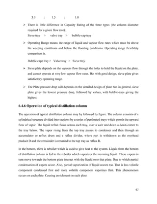 67
3.0 : 1.5 : 1.0
➢ There is little difference in Capacity Rating of the three types (the column diameter
required for a given flow rate).
Sieve tray > valve tray > bubble-cap tray
➢ Operating Range means the range of liquid and vapour flow rates which must be above
the weeping conditions and below the flooding conditions. Operating range flexibility
comparison is.
Bubble cape tray > Valve tray > Sieve tray
➢ Sieve plate depends on the vapours flow through the holes to hold the liquid on the plate,
and cannot operate at very low vapour flow rates. But with good design, sieve plate gives
satisfactory operating range.
➢ The Plate pressure drop will depends on the detailed design of plate but, in general, sieve
plate gives the lowest pressure drop, followed by valves, with bubble-caps giving the
highest.
6.4.6 Operation of typical distillation column
The operation of typical distillation column may by followed by figure. The column consists of a
cylindrical structure divided into sections by a series of perforated trays which permit the upward
flow of vapor. The liquid reflux flows across each tray, over a weir and down a down comer to
the tray below. The vapor rising from the top tray passes to condenser and then through an
accumulator or reflux drum and a reflux divider, where part is withdrawn as the overhead
product D and the remainder is returned to the top tray as reflux R.
In the bottom, there is reboiler which is used to give heat to the system. Liquid from the bottom
of distillation column is fed to the reboiler which vaporizes the incoming liquid. These vapors in
turn move towards the bottom plate interact with the liquid over that plate. Due to which partial
condensation of vapors occur. Also, partial vaporization of liquid occurs too. That is less volatile
component condensed first and more volatile component vaporizes first. This phenomenon
occurs on each plate. Causing enrichment on each plate
 
