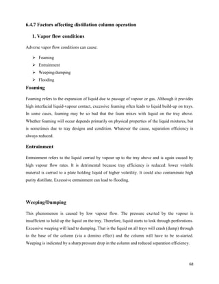 68
6.4.7 Factors affecting distillation column operation
1. Vapor flow conditions
Adverse vapor flow conditions can cause:
➢ Foaming
➢ Entrainment
➢ Weeping/dumping
➢ Flooding
Foaming
Foaming refers to the expansion of liquid due to passage of vapour or gas. Although it provides
high interfacial liquid-vapour contact, excessive foaming often leads to liquid build-up on trays.
In some cases, foaming may be so bad that the foam mixes with liquid on the tray above.
Whether foaming will occur depends primarily on physical properties of the liquid mixtures, but
is sometimes due to tray designs and condition. Whatever the cause, separation efficiency is
always reduced.
Entrainment
Entrainment refers to the liquid carried by vapour up to the tray above and is again caused by
high vapour flow rates. It is detrimental because tray efficiency is reduced: lower volatile
material is carried to a plate holding liquid of higher volatility. It could also contaminate high
purity distillate. Excessive entrainment can lead to flooding.
Weeping/Dumping
This phenomenon is caused by low vapour flow. The pressure exerted by the vapour is
insufficient to hold up the liquid on the tray. Therefore, liquid starts to leak through perforations.
Excessive weeping will lead to dumping. That is the liquid on all trays will crash (dump) through
to the base of the column (via a domino effect) and the column will have to be re-started.
Weeping is indicated by a sharp pressure drop in the column and reduced separation efficiency.
 