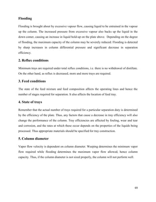 69
Flooding
Flooding is brought about by excessive vapour flow, causing liquid to be entrained in the vapour
up the column. The increased pressure from excessive vapour also backs up the liquid in the
down comer, causing an increase in liquid hold-up on the plate above. Depending on the degree
of flooding, the maximum capacity of the column may be severely reduced. Flooding is detected
by sharp increases in column differential pressure and significant decrease in separation
efficiency.
2. Reflux conditions
Minimum trays are required under total reflux conditions, i.e. there is no withdrawal of distillate.
On the other hand, as reflux is decreased, more and more trays are required.
3. Feed conditions
The state of the feed mixture and feed composition affects the operating lines and hence the
number of stages required for separation. It also affects the location of feed tray.
4. State of trays
Remember that the actual number of trays required for a particular separation duty is determined
by the efficiency of the plate. Thus, any factors that cause a decrease in tray efficiency will also
change the performance of the column. Tray efficiencies are affected by fouling, wear and tear
and corrosion, and the rates at which these occur depends on the properties of the liquids being
processed. Thus appropriate materials should be specified for tray construction.
5. Column diameter
Vapor flow velocity is dependent on column diameter. Weeping determines the minimum vapor
flow required while flooding determines the maximum vapor flow allowed, hence column
capacity. Thus, if the column diameter is not sized properly, the column will not perform well.
 