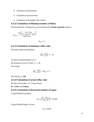 71
• Calculation of entrainment.
• Calculation of pressure drop.
• Calculation of the height of the column
6.4.12 Calculation of Minimum number of Plates
The minimum No. of Stages 𝑁 𝑚𝑖𝑛can be finding from Fenske Equation which is,
Nmin= 11
6.4.13 Calculation of minimum reflux ratio
By using Underwood Equation;
∑
𝛼𝑖 𝑥 𝐹 𝑖
𝛼𝑖−𝛳
𝑛
𝑖=1 = 1 − q
As feed is saturated liquid, so q=1
By iterations in excel we find, θ = 1.49
Now using;
∑
𝛼𝑖 𝑥 𝐷 𝑖
𝛼𝑖−𝛳
𝑛
𝑖=1 = 𝑅 𝑚𝑖𝑛 + 1
We find, Rmin= 3.82
6.4.14 Calculation of actual reflux ratio
We take actual reflux 1.2-1.5 times Rmin
R = 5.348 ( 1.4 Times)
6.4.15 Calculation of theoretical number of stages
Using Gilliland Correlation
𝑋0 = (
𝑅 − 𝑅 𝑚𝑖𝑛
𝑅 + 1
) = 0.240
Using Gilliland Graph, we have
𝑌0 = 0.427
 