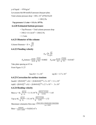 73
ρ of liquid = 970 kg/m3
Let assume the100 mmH2O pressure drop per plate.
Total column pressure drop = 100 x 10-3
x970x9.8x20
= 19012 Pa
Top pressure 1.1 atm = 111.4 x 103 Pa
6.4.20 Estimated bottom pressure
= Top Pressure + Total column pressure drop
= 19012+111.4x103
= 130412 Pa
= 1.3 atm
6.4.21 Diameter of the column
Column Diameter = 𝐷 = √
4𝐴
𝜋
6.4.22 Flooding velocity
𝐹𝐿𝑉=
𝐿 𝑤
𝑉 𝑤
√
𝜌 𝑣
𝜌 𝐿
𝐹𝐿𝑉bottom =
220.86
66.68
√
1.037
970
= 0.0602 𝐹𝐿𝑉top=
56.154
66.7
√
1.0294
971
= 0.01467
Take plate spacing as 0.5 m
From Figure 11.27
base K1= 3 x 10-2
top K1 = 2.7 x 10-2
6.4.23 Correction for surface tensions
baseK1 =[Ϭ/0.02]0.2
x K1 = [0.06/0.02]0.02
x 3 x 10-2
= 3.1 x 10-2
topK1 =[Ϭ/0.02]0.2
x K1 = [0.08/0.02]0.02
x 2.7 x 10-2
= 3 x 10-2
6.4.24 flooding velocity
Base uf = K1 √
𝜌 𝑙−𝜌 𝑣
𝜌 𝑣
= 3.1 X 10-2
X √
970.21−0.3181
0.3181
= 1.65
Top uf=K1 √
𝜌 𝑙−𝜌 𝑣
𝜌 𝑣
= 3 X 10-2
X √
971.4−0.294
0.294
= 1.72
Maximum volumetric flow-rate =
𝐹𝑙𝑜𝑤 𝑟𝑎𝑡𝑒 𝑥 (𝑚𝑜𝑙𝑒𝑐𝑢𝑙𝑎𝑟 𝑚𝑎𝑠𝑠)𝑎𝑣𝑔
𝜌 𝑣 𝑥 3600
Base =
66.8𝑥35
1.037 𝑥 3600
= 0.6262 m3
/s
 