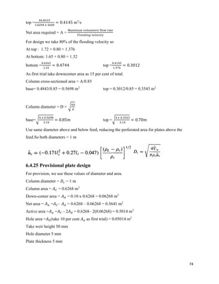 74
top =
66.8𝑥23
1.0294 𝑥 3600
= 0.4145 m3
/s
Net area required = A =
Maximum volumetric flow rate
𝐹𝑙𝑜𝑜𝑑𝑖𝑛𝑔 𝑣𝑒𝑙𝑜𝑐𝑖𝑡𝑦
For design we take 80% of the flooding velocity so
At top : 1.72 × 0.80 = 1.376
At bottom: 1.65 × 0.80 = 1.32
bottom =
0.6262
1.32
= 0.4744 top =
0.4145
1.376
= 0.3012
As first trial take downcomer area as 15 per cent of total.
Column cross-sectioned area = A/0.85
base= 0.4843/0.85 = 0.5698 m2
top = 0.3012/0.85 = 0.3543 m2
Column diameter = D = √
4𝐴
𝜋
base=√
4 𝑥 0.5698
3.14
= 0.85𝑚 top =√
4 𝑥 0.3543
3.14
= 0.70𝑚
Use same diameter above and below feed, reducing the perforated area for plates above the
feed.So both diameters = 1 m
6.4.25 Provisional plate design
For provision, we use these values of diameter and area.
Column diameter = 𝐷𝑐 = 1 m
Column area = 𝐴 𝐶 = 0.6268 m2
Down-comer area = 𝐴 𝑑 = 0.10 x 0.6268 = 0.06268 m2
Net area = 𝐴 𝑛 =𝐴 𝐶– 𝐴 𝑑 = 0.6268 – 0.06268 = 0.5641 m2
Active area =𝐴 𝑎 =𝐴 𝐶 - 2𝐴 𝑑 = 0.6268– 2(0.06268) = 0.5014 m2
Hole area =𝐴ℎ(take 10 per cent 𝐴 𝑎 as first trial) = 0.05014 m2
Take weir height 50 mm
Hole diameter 5 mm
Plate thickness 5 mm
 