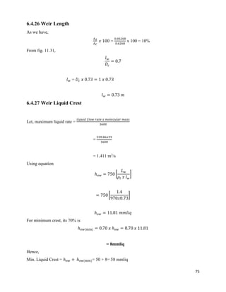 75
6.4.26 Weir Length
As we have,
𝐴 𝑑
𝐴 𝐶
𝑥 100 =
0.06268
0.6268
x 100 = 10%
From fig. 11.31,
𝑙 𝑤
𝐷𝑐
= 0.7
𝑙 𝑤 = 𝐷𝑐 𝑥 0.73 = 1 𝑥 0.73
𝑙 𝑤 = 0.73 𝑚
6.4.27 Weir Liquid Crest
Let, maximum liquid rate =
𝑙𝑖𝑞𝑢𝑖𝑑 𝑓𝑙𝑜𝑤 𝑟𝑎𝑡𝑒 𝑥 𝑚𝑜𝑙𝑒𝑐𝑢𝑙𝑎𝑟 𝑚𝑎𝑠𝑠
3600
=
220.86𝑥23
3600
= 1.411 m3
/s
Using equation
ℎ 𝑜𝑤 = 750 [
𝐿 𝑤
𝜌𝑙 𝑥 𝑙 𝑤
]
= 750 [
1.4
970𝑥0.73
]
ℎ 𝑜𝑤 = 11.81 𝑚𝑚𝑙𝑖𝑞
For minimum crest, its 70% is
ℎ 𝑜𝑤(min) = 0.70 𝑥 ℎ 𝑜𝑤 = 0.70 𝑥 11.81
= 8mmliq
Hence,
Min. Liquid Crest = ℎ 𝑜𝑤 + ℎ 𝑜𝑤(min)= 50 + 8= 58 mmliq
 