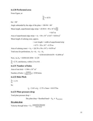 77
6.4.30 Perforated area
From Figure, at
𝑙 𝑤
𝐷𝑐
= 0.73
ϴc = 94o
Angle subtended by the edge of the plate = 180-94 = 86o
Mean length, unperforated edge strips = (0.5014 - 50 x 10-3
)x
86𝜋
180
= 0.67 m
Area of unperforated edge strips = As = 50 x 10-3
x 0.67 = 0.034 m2
Mean length of calming zone, approx.
= weir length + width of unperforated strip
= 0.73 + 50 x 10-3
= 0.78 m
Area of calming zones = Acz = 2(0.78 x 50 x 10-3
) = 0.078 m2
Total area for perforations, AP =Aa – As - Acz
= 0.5014-0.034-0.078 = 0.3894 m2
Now, Ah/Ap = 0.05014/0.3894 = 0.129
𝑙 𝑝
𝑑ℎ
=2.75, satisfactory, within 2.5 to 4.0.
6.4.31 Number of holes
Area of one hole = 1.964 x 10-5
m2
Number of holes =
0.05014
1.964 𝑥 10−5
= 2550 holes
6.4.32 Hole Pitch
𝑙 𝑝
𝑑ℎ
= 2.75
So
𝑙 𝑝 = 2.65 x 𝑑ℎ = 2.75 x 5mm = 0.01375m
6.4.33 Plate pressure drop
Total plate pressure drop =
Dry plate drop + Residual head + ℎ 𝑤 + ℎ 𝑜𝑤(min)
Dry plate drop
Velocity through holes = Uh =
volumetric flowrate
𝐻𝑜𝑙𝑒 𝐴𝑟𝑒𝑎
 