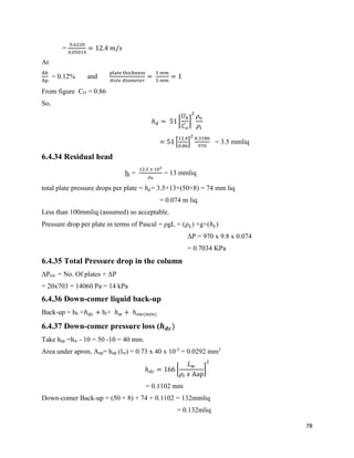 78
=
0.6220
0.05014
= 12.4 𝑚/𝑠
At
Ah
Ap
= 0.12% and
plate thickness
𝐻𝑜𝑙𝑒 𝑑𝑖𝑎𝑚𝑒𝑡𝑒𝑟
=
5 𝑚𝑚
5 𝑚𝑚
= 1
From figure CO = 0.86
So,
ℎ 𝑑 = 51 [
𝑈ℎ
𝐶 𝑜
]
2
𝜌 𝑣
𝜌𝑙
= 51 [
12.4
0.86
]
2 0.3186
970
= 3.5 mmliq
6.4.34 Residual head
hr =
12.5 𝑥 103
𝜌 𝑣
= 13 mmliq
total plate pressure drops per plate = ℎ 𝑡= 3.5+13+(50+8) = 74 mm liq
= 0.074 m liq.
Less than 100mmliq (assumed) so acceptable.
Pressure drop per plate in terms of Pascal = ρgL = (𝜌 𝐿) ×g×(ℎ 𝑡)
ΔP = 970 x 9.8 x 0.074
= 0.7034 KPa
6.4.35 Total Pressure drop in the column
ΔPtot. = No. Of plates × ΔP
= 20x703 = 14060 Pa = 14 kPa
6.4.36 Down-comer liquid back-up
Back-up = hb =ℎ 𝑑𝑐 + ht+ ℎ 𝑤 + ℎ 𝑜𝑤(min)
6.4.37 Down-comer pressure loss (𝒉 𝒅𝒄)
Take hap =hw - 10 = 50 -10 = 40 mm.
Area under apron, Aap= hap (lw) = 0.73 x 40 x 10-3
= 0.0292 mm2
ℎ 𝑑𝑐 = 166 [
𝐿 𝑤
𝜌𝑙 𝑥 Aap
]
2
= 0.1102 mm
Down-comer Back-up = (50 + 8) + 74 + 0.1102 = 132mmliq
= 0.132mliq
 