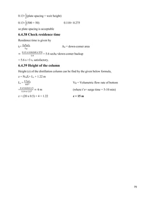 79
0.13<
1
2
(plate spacing + weir height)
0.13<
1
2
(500 + 50) 0.118< 0.275
so plate spacing is acceptable
6.4.38 Check residence time
Residence time is given by
tr=
𝐴 𝑑ℎ 𝑏 𝜌 𝐿
𝐿 𝑤
Ad = down-comer area
=
0.13 𝑥 0.06268 𝑥 970
1.4
= 5.6 sechb=down-comer backup
= 5.6 s >3 s, satisfactory.
6.4.39 Height of the column
Height (z) of the distillation column can be find by the given below formula,
z = NAZt+ Ls + 1.22 m
Ls =
4 𝑉 𝐵 𝑡 𝑠
𝜋𝐷2
VB = Volumetric flow rate of bottom
=
4 x 0.6262 x 5
3.14 𝑥 (1)2
= 4 𝑚 (where t’s= surge time = 5-10 min)
z = (20 x 0.5) + 4 + 1.22 z = 15 m
 