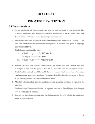 8
CHAPTER # 3
PROCESS DESCRIPTION
3.1 Process description
1. For the production of Formaldehyde, we need air and Methanol as raw materials. The
Methanol feed is first pass through the vaporizer that converts it into the vapor form. And
then it will mix with the air comes from compressor in a mixer.
2. After mixing these two streams the reaction components pass through heat exchanger. That
raise their temperature at which reaction takes place. The reaction takes place at very high
temperature of 685 0
C.
The following reactions take place
I. CH3OH HCHO + H2
II. H2 + ½ O2 H2O
III. CH3OH + ½ O2 HCHO +H2O
3. Reaction products then contain Formaldehyde that stream will pass through the heat
exchanger. It will cool the gases to the 150 0
C and enter into the absorption column.
The bulk of the water, Formaldehyde, Methanol is condensed in lower section of absorber.
Nearly complete removal of remaining Formaldehyde and Methanol is occurring in the top
of the tower by counter current contact of clean water.
4. Absorber bottom product goes to distillation where remaining Methanol is recovered by
recycling.
The base stream from the distillation, an aqueous solution of formaldehyde, contain upto
55% of Formaldehyde obtained.
5. Add process water in the product from distillation to make the 37% solution Formaldehyde
which is called Formalin
 