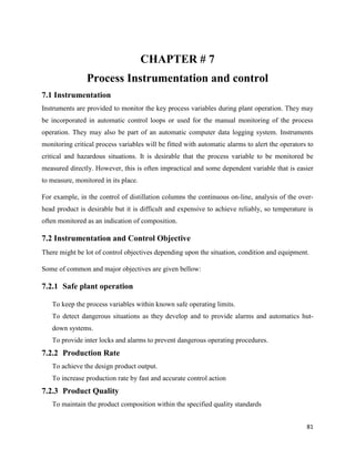 81
CHAPTER # 7
Process Instrumentation and control
7.1 Instrumentation
Instruments are provided to monitor the key process variables during plant operation. They may
be incorporated in automatic control loops or used for the manual monitoring of the process
operation. They may also be part of an automatic computer data logging system. Instruments
monitoring critical process variables will be fitted with automatic alarms to alert the operators to
critical and hazardous situations. It is desirable that the process variable to be monitored be
measured directly. However, this is often impractical and some dependent variable that is easier
to measure, monitored in its place.
For example, in the control of distillation columns the continuous on-line, analysis of the over-
head product is desirable but it is difficult and expensive to achieve reliably, so temperature is
often monitored as an indication of composition.
7.2 Instrumentation and Control Objective
There might be lot of control objectives depending upon the situation, condition and equipment.
Some of common and major objectives are given bellow:
7.2.1 Safe plant operation
To keep the process variables within known safe operating limits.
To detect dangerous situations as they develop and to provide alarms and automatics hut-
down systems.
To provide inter locks and alarms to prevent dangerous operating procedures.
7.2.2 Production Rate
To achieve the design product output.
To increase production rate by fast and accurate control action
7.2.3 Product Quality
To maintain the product composition within the specified quality standards
 