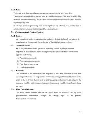 82
7.2.4 Cost
To operate at the lowest production cost, commensurate with the other objectives.
These are not separate objectives and must be considered together. The order in which they
are listed is not meant to imply the precedence of any objective over another, other than that
of putting safety first.
In a typical chemical processing plant these objectives are achieved by a combination of
automatic control, manual monitoring and laboratory analysis.
7.3 Components of Control System
7.3.1 Process
Any operation or series of operations that produces a desired final result is a process. In
this discussion, the process is the production of formaldehyde using methanol.
7.3.2 Measuring Means
Of all the parts of the control system the measuring element is perhaps the most
important. If measurements are not made properly the remainder of the system cannot
operate satisfactorily.
I. Pressure measurements
II. Temperature measurements
III. Flow Rate measurements
IV. Level measurements
7.3.3 Controller
The controller is the mechanism that responds to any error indicated by the error
detecting mechanism. The output of the controller is some predetermined function of the
error. In the controller, there is also an error-detecting mechanism which compares the
measured variables with the desired value of the measured variable, the difference being
the error.
7.3.4 Final Control Element
The final control element receives the signal from the controller and by some
predetermined relationships changes the energy input to the process.
Classification of Controller
 
