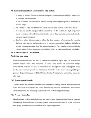 84
7.5 Basic components of an automatic trip system
1. A sensor to monitor the control variable and provide an output signal when a preset valve
is exceeded (the instrument).
2. A link to transfer the signal to the actuator usually consisting of a system of pneumatic or
electric relays.
3. An actuator to carry out the required action; close or open a valve, switch off a motor.
4. A safety trip can be incorporated in control loop. In this system, the high-temperature
alarm operates a solenoid valve, releasing the air on the pneumatic activator closing the
valve on high temperature.
5. Interlocks where it is necessary to follow the fixed sequence of operations for example,
during a plant start-up and shut-down, or in batch operations-inter-locks are included to
prevent operators departed from the required sequence. They may be incorporated in the
control system design, as pneumatic and electric relays or may be mechanical interlocks.
7.6 Classification of Controllers
7.6.1 Flow controllers
Flow-indicator-controllers are used to control the amount of liquid. Also, all manually set
streams require some flow indication or some easy means for occasional sample
measurement. They are also used to control feed rate into a process unit. Orifice plates are by
far the most common type off low rate sensor. Normally, orifice plates are designed to give
pressure drops in the range of 20 to200inch of water. Venture tubes and turbine meters are
also used.
7.6.2 Temperature Controller
Thermocouples are the most commonly used temperature sensing devices. The two dissimilar
wires produce a millivolt emf that varies with the "hot-junction" temperature. Iron constrict
ant thermocouples are commonly used over the 0 to 1300°F temperature range.
7.6.3 Pressure Controller
Bourdon tubes, bellows and diaphragms are used to sense pressure and differential pressure.
For example, in a mechanical system the process pressure force is balanced by the movement
of a spring. The spring position can be related to process pressure.
 