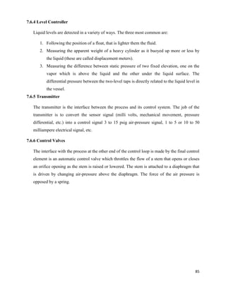 85
7.6.4 Level Controller
Liquid levels are detected in a variety of ways. The three most common are:
1. Following the position of a float, that is lighter them the fluid.
2. Measuring the apparent weight of a heavy cylinder as it buoyed up more or less by
the liquid (these are called displacement meters).
3. Measuring the difference between static pressure of two fixed elevation, one on the
vapor which is above the liquid and the other under the liquid surface. The
differential pressure between the two-level taps is directly related to the liquid level in
the vessel.
7.6.5 Transmitter
The transmitter is the interface between the process and its control system. The job of the
transmitter is to convert the sensor signal (milli volts, mechanical movement, pressure
differential, etc.) into a control signal 3 to 15 psig air-pressure signal, 1 to 5 or 10 to 50
milliampere electrical signal, etc.
7.6.6 Control Valves
The interface with the process at the other end of the control loop is made by the final control
element is an automatic control valve which throttles the flow of a stem that opens or closes
an orifice opening as the stem is raised or lowered. The stem is attached to a diaphragm that
is driven by changing air-pressure above the diaphragm. The force of the air pressure is
opposed by a spring.
 
