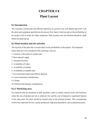 89
CHAPTER # 8
Plant Layout
8.1 Introduction
The economic construction and efficient operation of a process unit will depend upon how well
the plant and equipment specified on the process flow sheet is laid out and on the profitability of
the project with its scope for future expansion. Plant location and site selection should be made
before the plant layout.
8.2 Plant location and site selection
The location of the plant has a crucial effect on the profitability of the project. The important
factors that are to be considered while selecting a site are:
1. Location, with respect to market area
2. Raw material supply
3. Transport facilities
4. Availability of Labor
5. Availability of utilities
6. Availability of suitable land
7. Environmental impact and effluent disposal
8. Local community considerations
9. Climate
10. Political and strategic considerations
8.2.1 Marketing area
For materials that are produced in bulk quantities, such as cement, mineral acids, and fertilizers
where the cost of product per ton is relatively low and the cost of transport a significant fraction
of the sales price, the plant should be located close to the primary product. This consideration
will be less important for low volume production, high-priced products, such as pharmaceutical.
 