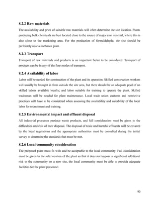 90
8.2.2 Raw materials
The availability and price of suitable raw materials will often determine the site location. Plants
producing bulk chemicals are best located close to the source of major raw material, where this is
also close to the marketing area. For the production of formaldehyde, the site should be
preferably near a methanol plant.
8.2.3 Transport
Transport of raw materials and products is an important factor to be considered. Transport of
products can be in any of the four modes of transport.
8.2.4 Availability of labor
Labor will be needed for construction of the plant and its operation. Skilled construction workers
will usually be brought in from outside the site area, but there should be an adequate pool of un
skilled labors available locally; and labor suitable for training to operate the plant. Skilled
tradesman will be needed for plant maintenance. Local trade union customs and restrictive
practices will have to be considered when assessing the availability and suitability of the local
labor for recruitment and training.
8.2.5 Environmental impact and effluent disposal
All industrial processes produce waste products, and full consideration must be given to the
difficulties and cost of their disposal. The disposal of toxic and harmful effluents will be covered
by the local regulations and the appropriate authorities must be consulted during the initial
survey to determine the standards that must be met.
8.2.6 Local community consideration
The proposed plant must fit with and be acceptable to the local community. Full consideration
must be given to the safe location of the plant so that it does not impose a significant additional
risk to the community on a new site, the local community must be able to provide adequate
facilities for the plant personnel.
 