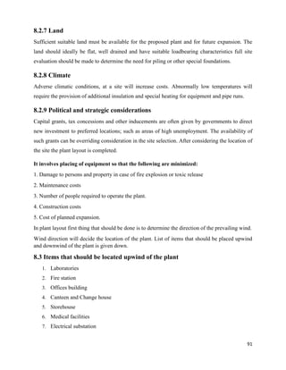 91
8.2.7 Land
Sufficient suitable land must be available for the proposed plant and for future expansion. The
land should ideally be flat, well drained and have suitable loadbearing characteristics full site
evaluation should be made to determine the need for piling or other special foundations.
8.2.8 Climate
Adverse climatic conditions, at a site will increase costs. Abnormally low temperatures will
require the provision of additional insulation and special heating for equipment and pipe runs.
8.2.9 Political and strategic considerations
Capital grants, tax concessions and other inducements are often given by governments to direct
new investment to preferred locations; such as areas of high unemployment. The availability of
such grants can be overriding consideration in the site selection. After considering the location of
the site the plant layout is completed.
It involves placing of equipment so that the following are minimized:
1. Damage to persons and property in case of fire explosion or toxic release
2. Maintenance costs
3. Number of people required to operate the plant.
4. Construction costs
5. Cost of planned expansion.
In plant layout first thing that should be done is to determine the direction of the prevailing wind.
Wind direction will decide the location of the plant. List of items that should be placed upwind
and downwind of the plant is given down.
8.3 Items that should be located upwind of the plant
1. Laboratories
2. Fire station
3. Offices building
4. Canteen and Change house
5. Storehouse
6. Medical facilities
7. Electrical substation
 