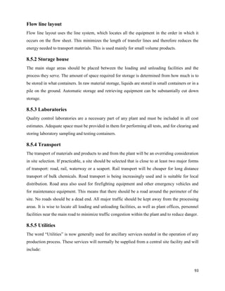 93
Flow line layout
Flow line layout uses the line system, which locates all the equipment in the order in which it
occurs on the flow sheet. This minimizes the length of transfer lines and therefore reduces the
energy needed to transport materials. This is used mainly for small volume products.
8.5.2 Storage house
The main stage areas should be placed between the loading and unloading facilities and the
process they serve. The amount of space required for storage is determined from how much is to
be stored in what containers. In raw material storage, liquids are stored in small containers or in a
pile on the ground. Automatic storage and retrieving equipment can be substantially cut down
storage.
8.5.3 Laboratories
Quality control laboratories are a necessary part of any plant and must be included in all cost
estimates. Adequate space must be provided in them for performing all tests, and for clearing and
storing laboratory sampling and testing containers.
8.5.4 Transport
The transport of materials and products to and from the plant will be an overriding consideration
in site selection. If practicable, a site should be selected that is close to at least two major forms
of transport: road, rail, waterway or a seaport. Rail transport will be cheaper for long distance
transport of bulk chemicals. Road transport is being increasingly used and is suitable for local
distribution. Road area also used for firefighting equipment and other emergency vehicles and
for maintenance equipment. This means that there should be a road around the perimeter of the
site. No roads should be a dead end. All major traffic should be kept away from the processing
areas. It is wise to locate all loading and unloading facilities, as well as plant offices, personnel
facilities near the main road to minimize traffic congestion within the plant and to reduce danger.
8.5.5 Utilities
The word “Utilities” is now generally used for ancillary services needed in the operation of any
production process. These services will normally be supplied from a central site facility and will
include:
 