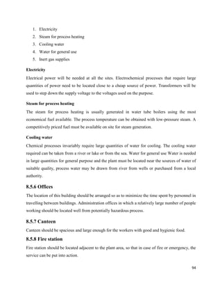 94
1. Electricity
2. Steam for process heating
3. Cooling water
4. Water for general use
5. Inert gas supplies
Electricity
Electrical power will be needed at all the sites. Electrochemical processes that require large
quantities of power need to be located close to a cheap source of power. Transformers will be
used to step down the supply voltage to the voltages used on the purpose.
Steam for process heating
The steam for process heating is usually generated in water tube boilers using the most
economical fuel available. The process temperature can be obtained with low-pressure steam. A
competitively priced fuel must be available on site for steam generation.
Cooling water
Chemical processes invariably require large quantities of water for cooling. The cooling water
required can be taken from a river or lake or from the sea. Water for general use Water is needed
in large quantities for general purpose and the plant must be located near the sources of water of
suitable quality, process water may be drawn from river from wells or purchased from a local
authority.
8.5.6 Offices
The location of this building should be arranged so as to minimize the time spent by personnel in
travelling between buildings. Administration offices in which a relatively large number of people
working should be located well from potentially hazardous process.
8.5.7 Canteen
Canteen should be spacious and large enough for the workers with good and hygienic food.
8.5.8 Fire station
Fire station should be located adjacent to the plant area, so that in case of fire or emergency, the
service can be put into action.
 