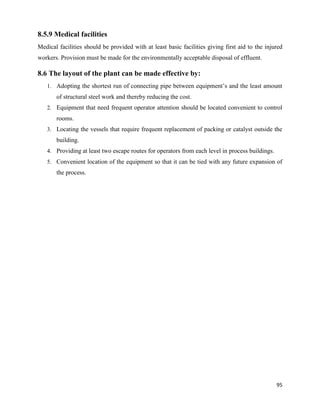 95
8.5.9 Medical facilities
Medical facilities should be provided with at least basic facilities giving first aid to the injured
workers. Provision must be made for the environmentally acceptable disposal of effluent.
8.6 The layout of the plant can be made effective by:
1. Adopting the shortest run of connecting pipe between equipment’s and the least amount
of structural steel work and thereby reducing the cost.
2. Equipment that need frequent operator attention should be located convenient to control
rooms.
3. Locating the vessels that require frequent replacement of packing or catalyst outside the
building.
4. Providing at least two escape routes for operators from each level in process buildings.
5. Convenient location of the equipment so that it can be tied with any future expansion of
the process.
 