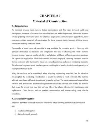 96
CHAPTER # 9
Material of Construction
9.1 Introduction
As chemical process plants turn to higher temperatures and flow rates to boost yields and
throughputs, selection of construction materials takes on added importance. This trend to more
severe operating conditions forces the chemical engineer to search for more dependable, more
corrosion-resistant materials of construction for these process plants, because all these severe
conditions intensify corrosive action.
Fortunately, a broad range of materials is now available for corrosive service. However, this
apparent abundance of materials also complicates the task of choosing the “best” material
because, in many cases, a number of alloys and plastics will have sufficient corrosion resistance
for a particular application. Final choice cannot be based simply on choosing a suitable material
from a corrosion table but must be based on a sound economic analysis of competing materials.
The chemical engineer would hardly expect a metallurgist to handle the design and operation of
a complex chemical plant.
Many factors have to be considered when selecting engineering materials, but for chemical
process plant the overriding consideration is usually the ability to resist corrosion. The material
selected must have sufficient strength and be easily worked. The most economical material that
satisfies both process and mechanical requirements should be selected; this will be the material
that gives the lowest cost over the working life of the plant, allowing for maintenance and
replacement. Other factors, such as product contamination and process safety, must also be
considered.
9.2 Material Properties
The most important characteristics to be considered when selecting a material of construction
are;
1. Mechanical Properties
2. Strength- tensile strength
 