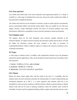 98
9.4.1 Iron and steel
Low carbon steel (mild steel) is the most commonly used engineering material. It is cheap; is
available in a wide range of standard forms and sizes; and can be easily worked and welded. It
has good tensile strength and ductility.
The carbon steel and iron are not resistant to corrosion, except in certain specific environments,
such as concentrated sulfuric acid and the caustic alkalis. They are suitable for use with most
organic solvents, except chlorinated solvents; but traces of corrosion products may cause
discoloration. Mild steel is susceptible to stress-corrosion cracking in certain environments.
9.4.2 Stainless steel
The stainless steels are the most frequently used corrosion resistant materials in the
Chemical industry. To impart corrosion resistance the chromium content must be above 12%,and
the higher the chromium content, the more resistant is the alloy to corrosion in
oxidizing104conditions. Nickel is added to improve to improve the corrosion resistance in non-
oxidizing environments.
9.5 Types
A wide range of stainless steels is available, with compositions tailored to give the properties
required for specific applications. They can be divided into three broad classes according to their
microstructure:
1. Ferritic:- 13-20% cr, 0.1% c, with no Nickel
2. Austonitic -18-20% Cr, >7.0% Ni
3. Marionsitic -12-1-% Cr, 0.2-0.4% C, up to 2% N
9.5.1 Monel
Monel, the classic nickel copper alloy with the metals in the ratio 2:1, is probably, after the
stainless steels, the most commonly used alloy for chemical plant. It is easily worked and has got
mechanical properties up to 500 C. it is more expensive than stainless steels but is not
susceptible to stress corrosion cracking in chloride solutions. Monel as good resistance to ductile
mineral acids and can be used in reducing conditions, where the stainless steels would be
unsuitable. It may be used for equipment handling, alkalis, organic acids and salts, and sea water.
 