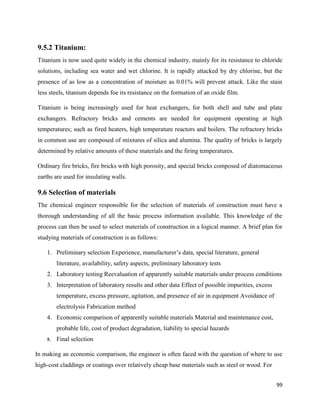 99
9.5.2 Titanium:
Titanium is now used quite widely in the chemical industry, mainly for its resistance to chloride
solutions, including sea water and wet chlorine. It is rapidly attacked by dry chlorine, but the
presence of as low as a concentration of moisture as 0.01% will prevent attack. Like the stain
less steels, titanium depends foe its resistance on the formation of an oxide film.
Titanium is being increasingly used for heat exchangers, for both shell and tube and plate
exchangers. Refractory bricks and cements are needed for equipment operating at high
temperatures; such as fired heaters, high temperature reactors and boilers. The refractory bricks
in common use are composed of mixtures of silica and alumina. The quality of bricks is largely
determined by relative amounts of these materials and the firing temperatures.
Ordinary fire bricks, fire bricks with high porosity, and special bricks composed of diatomaceous
earths are used for insulating walls.
9.6 Selection of materials
The chemical engineer responsible for the selection of materials of construction must have a
thorough understanding of all the basic process information available. This knowledge of the
process can then be used to select materials of construction in a logical manner. A brief plan for
studying materials of construction is as follows:
1. Preliminary selection Experience, manufacturer’s data, special literature, general
literature, availability, safety aspects, preliminary laboratory tests
2. Laboratory testing Reevaluation of apparently suitable materials under process conditions
3. Interpretation of laboratory results and other data Effect of possible impurities, excess
temperature, excess pressure, agitation, and presence of air in equipment Avoidance of
electrolysis Fabrication method
4. Economic comparison of apparently suitable materials Material and maintenance cost,
probable life, cost of product degradation, liability to special hazards
5. Final selection
In making an economic comparison, the engineer is often faced with the question of where to use
high-cost claddings or coatings over relatively cheap base materials such as steel or wood. For
 