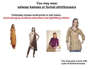 You may wear
salwaar kameez or formal shirt/trousers
Preferably choose small prints or self colors.
Avoid plunging necklines,sleeveless and tightfitting clothes

You may wear a tunic with
a pair of formal trousers.

 