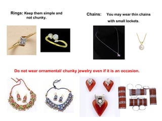 Rings: Keep them simple and
not chunky.

Chains:

You may wear thin chains
with small lockets.

Do not wear ornamental/ chunky jewelry even if it is an occasion.

 