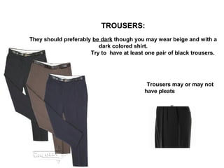 TROUSERS:
They should preferably be dark though you may wear beige and with a
dark colored shirt.
Try to have at least one pair of black trousers.

Trousers may or may not
have pleats
T.

 
