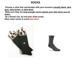 SOCKS
Choose a color that coordinates with your trousers (usually black, dark
gray, dark brown, or dark blue)
Make sure they are long enough not to expose your skin when you sit
down.
As a thumb rule, do not wear white socks.
Wear clean socks to avoid bad odour

 