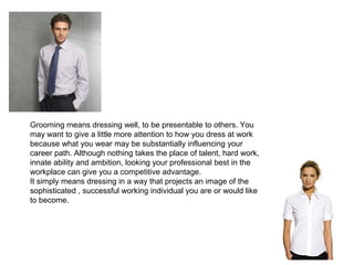 Grooming means dressing well, to be presentable to others. You
may want to give a little more attention to how you dress at work
because what you wear may be substantially influencing your
career path. Although nothing takes the place of talent, hard work,
innate ability and ambition, looking your professional best in the
workplace can give you a competitive advantage.
It simply means dressing in a way that projects an image of the
sophisticated , successful working individual you are or would like
to become.

 