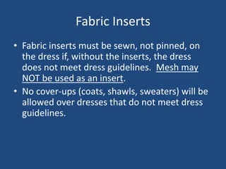 Fabric Inserts
• Fabric inserts must be sewn, not pinned, on
the dress if, without the inserts, the dress
does not meet dress guidelines. Mesh may
NOT be used as an insert.
• No cover-ups (coats, shawls, sweaters) will be
allowed over dresses that do not meet dress
guidelines.
 