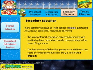 Formal
Education
Specialized
Educational
Services
Pre-school
Education
Elementary
Education
Secondary
Education
Tertiary
Education
Secondary Education
more commonly known as "high school" (Filipino: paaralang
sekundarya, sometimes mataas na paaralan)
- the state of formal education concerned primarily with
continuing basic education usually corresponding to four
years of high school.
- The Department of Education proposes an additional two
years of compulsory education, that, is called K+12
program.
 