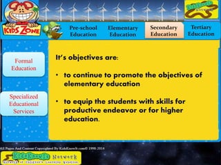 Pre-school
Education
Elementary
Education
Secondary
Education
Tertiary
Education
Formal
Education
Specialized
Educational
Services
It’s objectives are:
• to continue to promote the objectives of
elementary education
• to equip the students with skills for
productive endeavor or for higher
education.
 