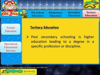 Pre-school
Education
Elementary
Education
Secondary
Education
Tertiary
Education
Formal
Education
Specialized
Educational
Services
 Post secondary schooling is higher
education leading to a degree in a
specific profession or discipline.
Tertiary Education
 