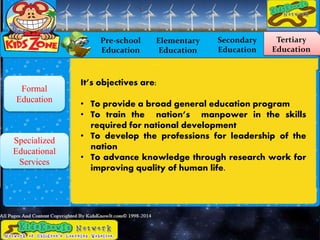 Pre-school
Education
Elementary
Education
Secondary
Education
Tertiary
Education
Formal
Education
Specialized
Educational
Services
It’s objectives are:
• To provide a broad general education program
• To train the nation’s manpower in the skills
required for national development
• To develop the professions for leadership of the
nation
• To advance knowledge through research work for
improving quality of human life.
 