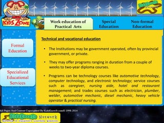 Work education of
Practical Arts
Special
Education
Non-formal
Education
Formal
Education
Specialized
Educational
Services
Technical and vocational education
• The Institutions may be government operated, often by provincial
government, or private.
• They may offer programs ranging in duration from a couple of
weeks to two-year diploma courses.
• Programs can be technology courses like automotive technology,
computer technology, and electronic technology; service courses
such as caregiver, nursing aide, hotel and restaurant
management; and trades courses such as electrician, plumber,
welder, automotive mechanic, diesel mechanic, heavy vehicle
operator & practical nursing.
 