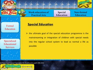 Work education of
Practical Arts
Special
Education
Non-formal
Education
Formal
Education
Specialized
Educational
Services
Special Education
 the ultimate goal of the special education programme is the
mainstreaming or integration of children with special needs
into the regular school system to lead as normal a life as
possible
 